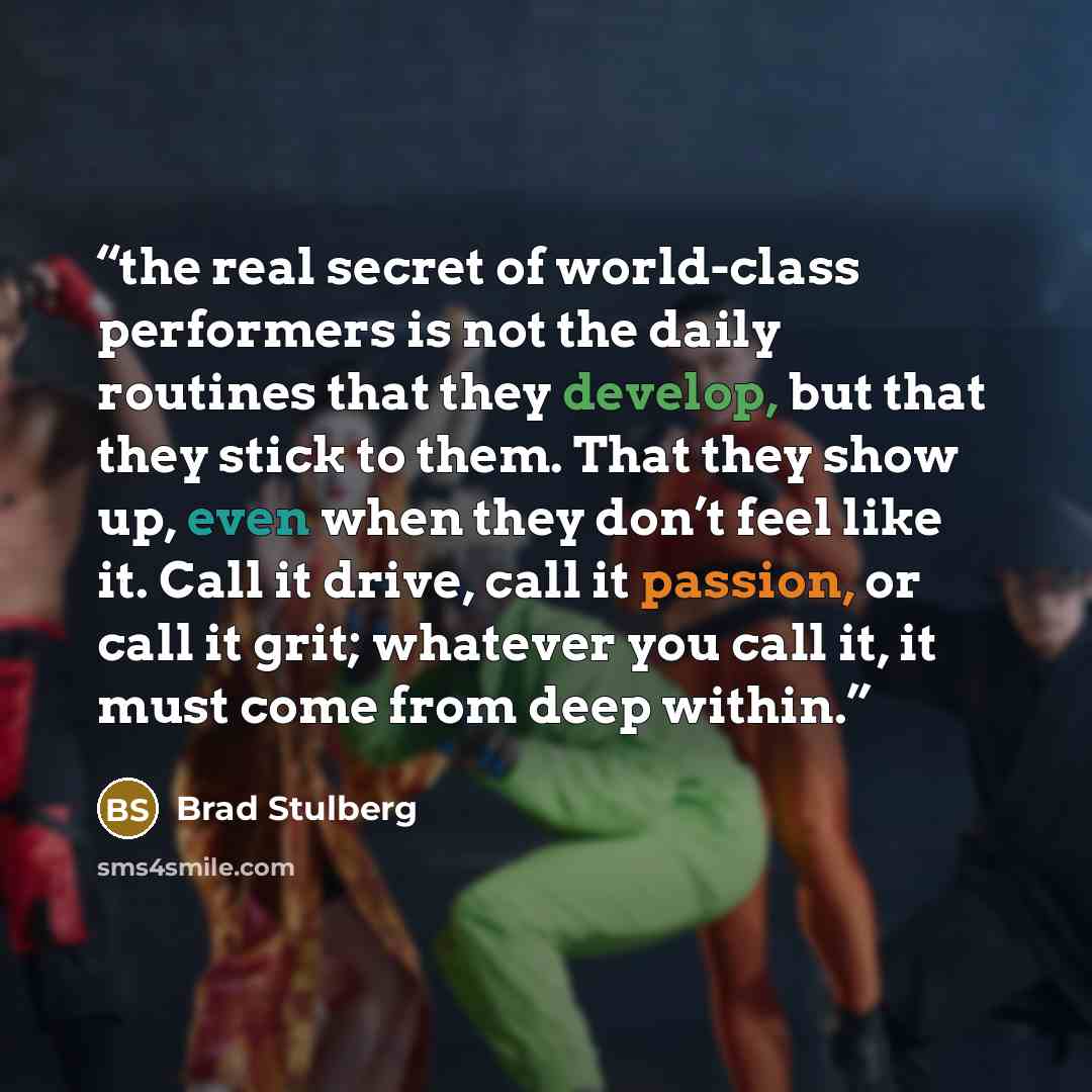 “the real secret of world-class performers is not the daily routines that they develop, but that they stick to them. That they show up, even when they don’t feel like it. Call it drive, call it passion, or call it grit; whatever you call it, it must come from deep within.” quote by Brad Stulberg