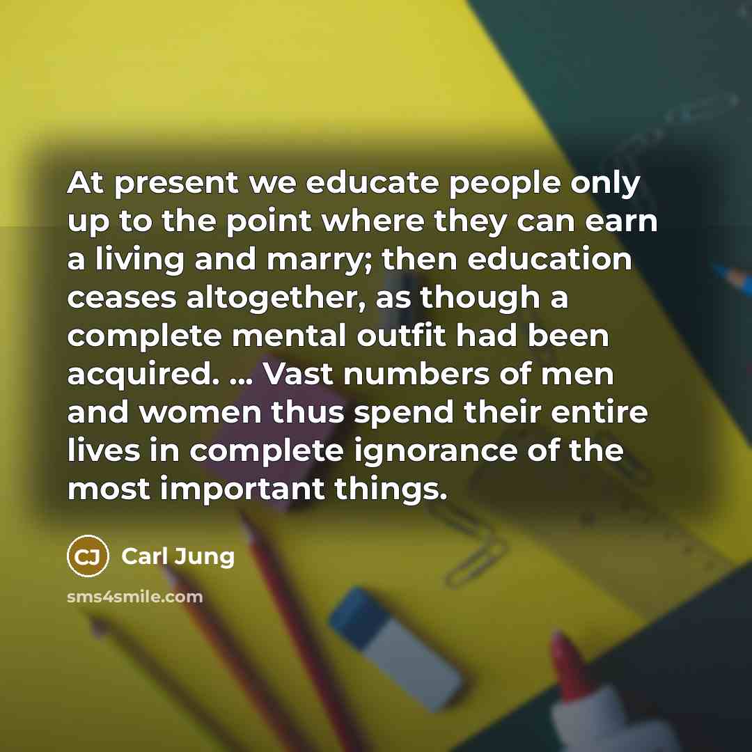 “At present we educate people only up to the point where they can earn a living and marry; then education ceases altogether, as though a complete mental outfit had been acquired. ... Vast numbers of men and women thus spend their entire lives in complete ignorance of the most important things.” quote by Carl Jung