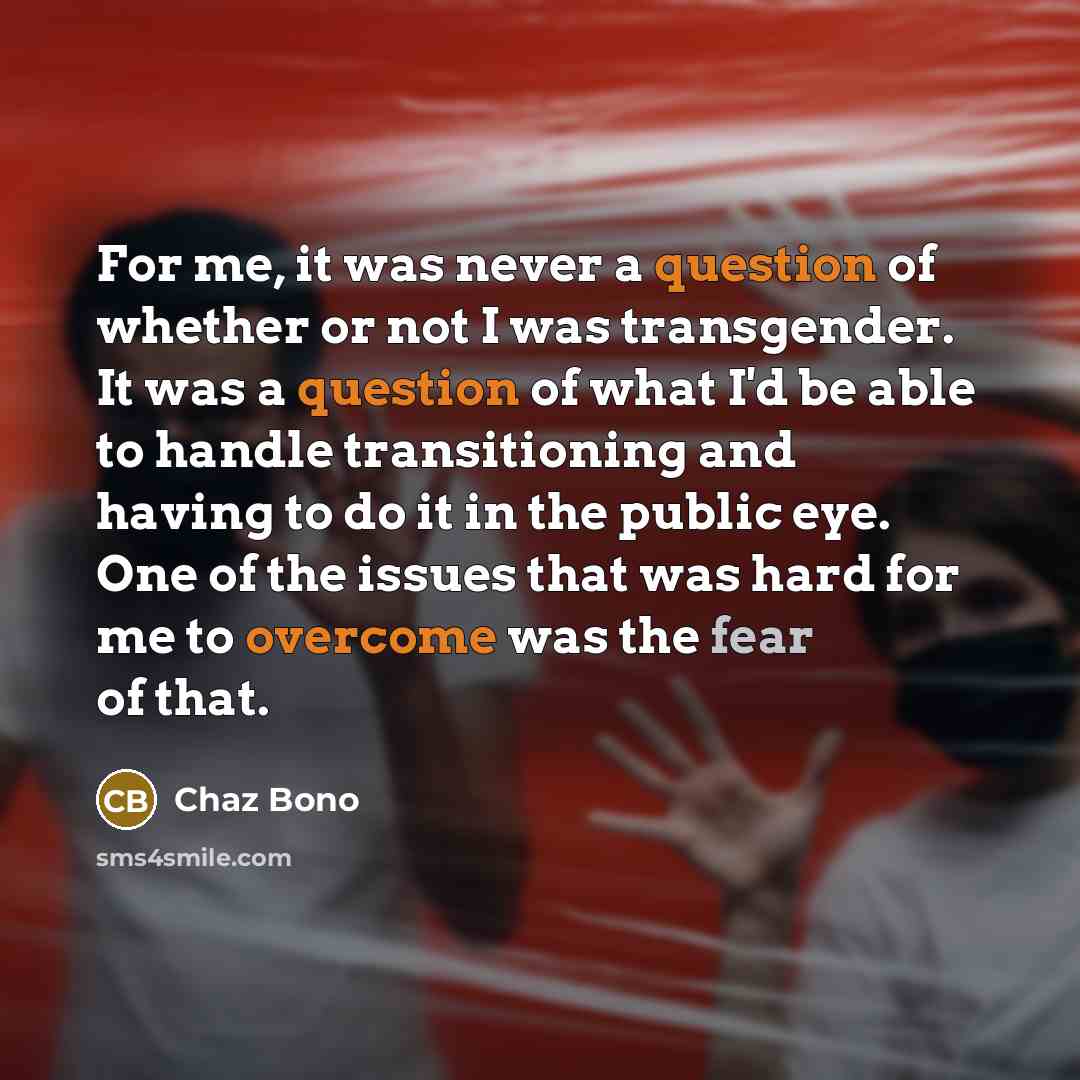 “For me, it was never a question of whether or not I was transgender. It was a question of what I'd be able to handle transitioning and having to do it in the public eye. One of the issues that was hard for me to overcome was the fear of that.” quote by Chaz Bono