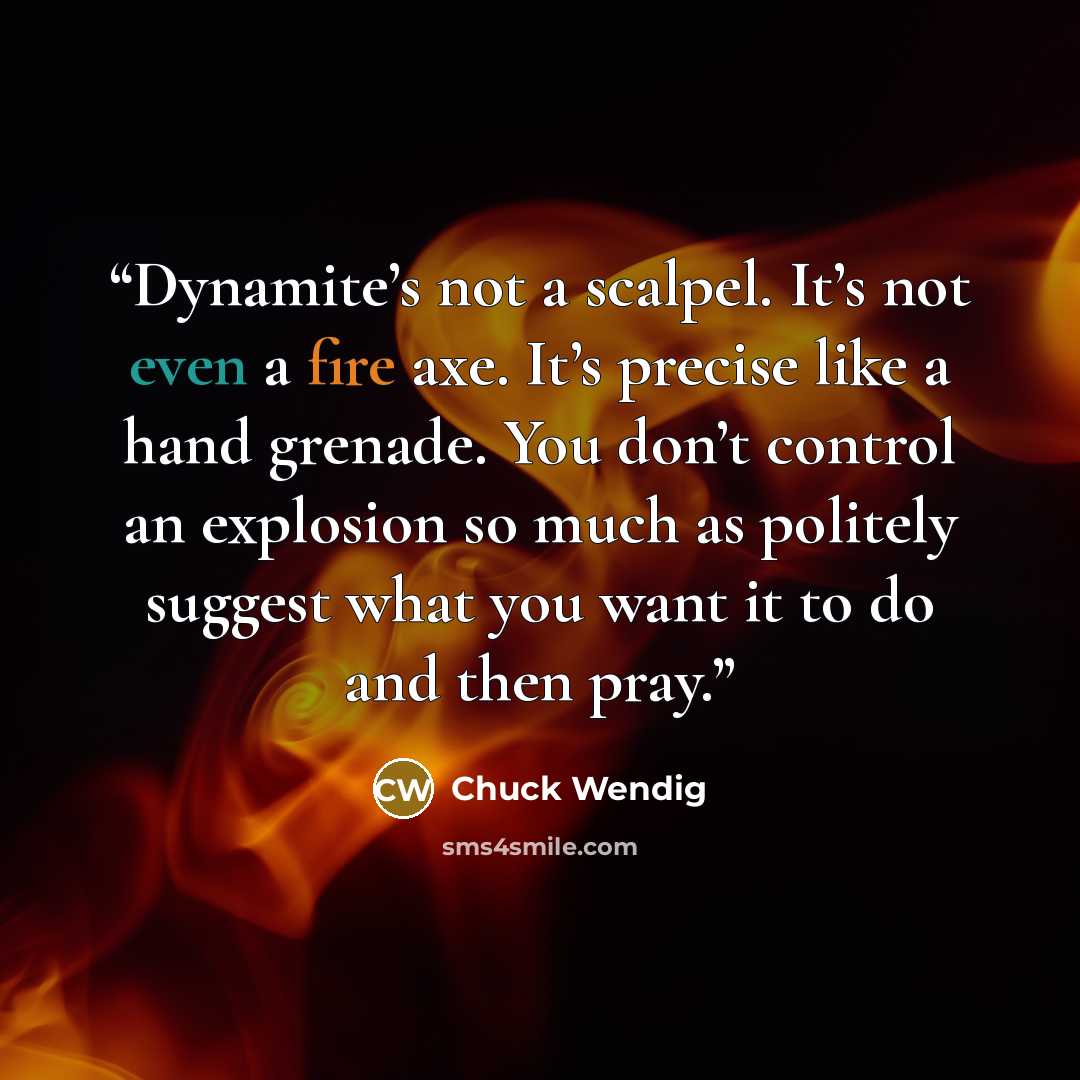 “Dynamite’s not a scalpel. It’s not even a fire axe. It’s precise like a hand grenade. You don’t control an explosion so much as politely suggest what you want it to do and then pray.” quote by Chuck Wendig