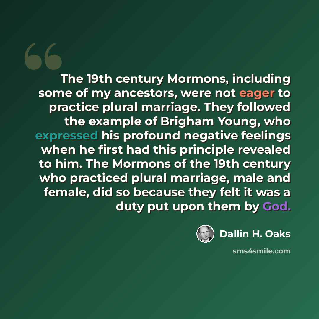“The 19th century Mormons, including some of my ancestors, were not eager to practice plural marriage. They followed the example of Brigham Young, who expressed his profound negative feelings when he first had this principle revealed to him. The Mormons of the 19th century who practiced plural…” quote by Dallin H. Oaks