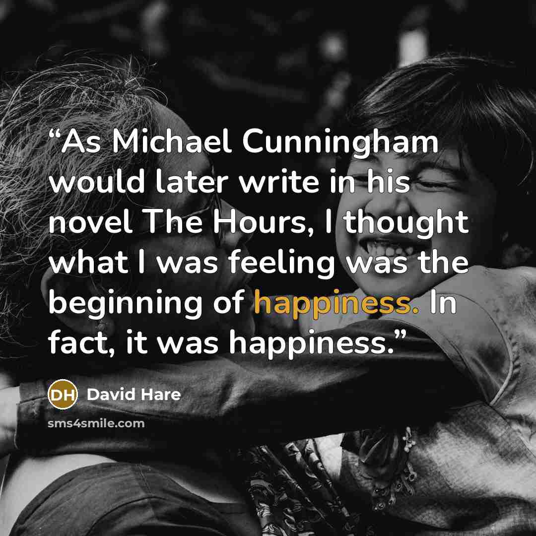 “As Michael Cunningham would later write in his novel The Hours, I thought what I was feeling was the beginning of happiness. In fact, it was happiness.” quote by David Hare