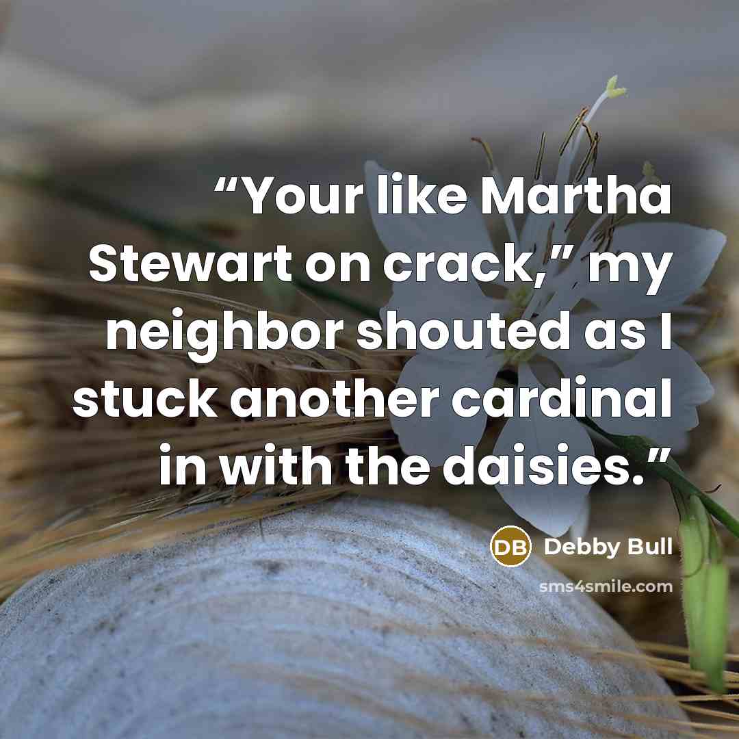 “Your like Martha Stewart on crack,” my neighbor shouted as I stuck another cardinal in with the daisies.” quote by Debby Bull