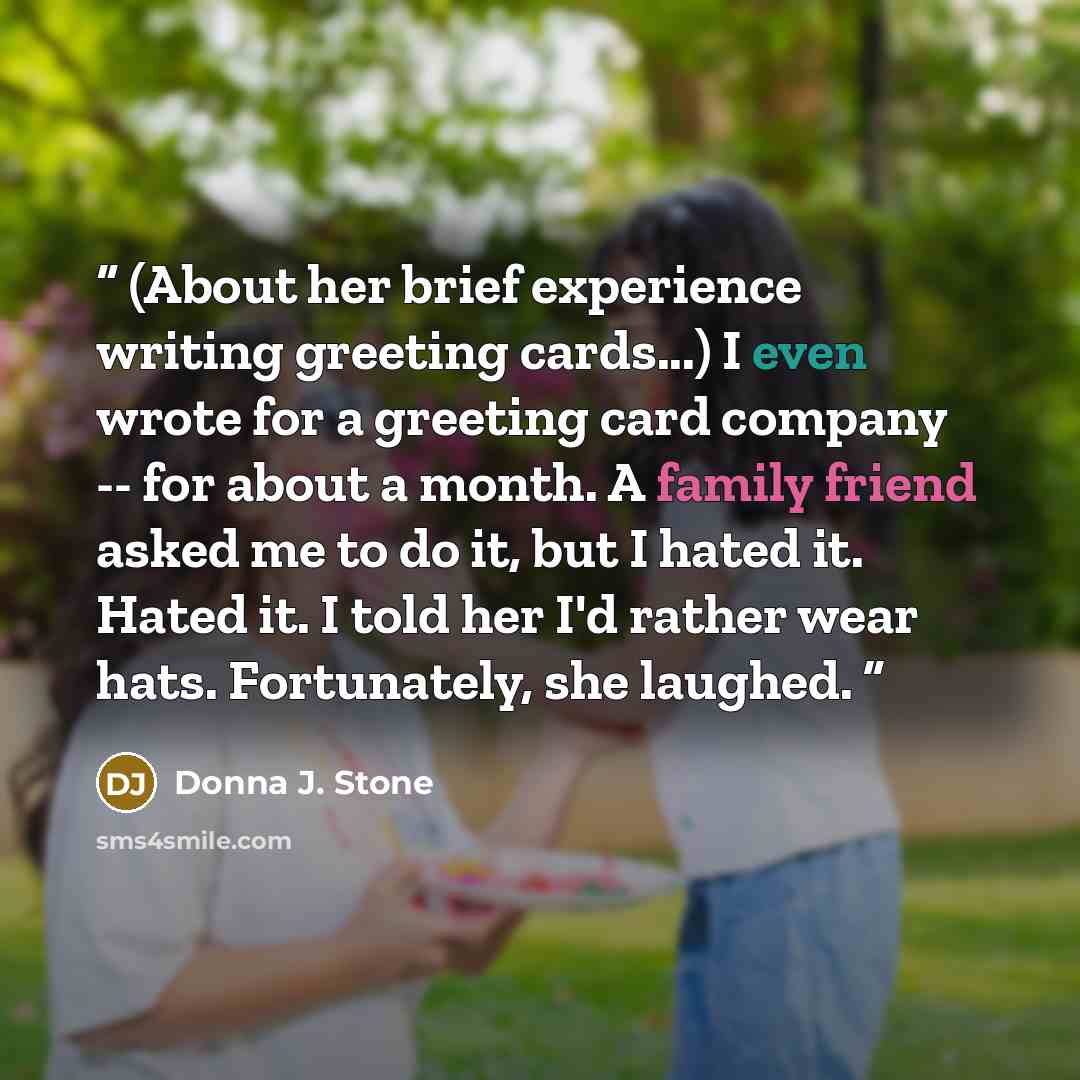 “(About her brief experience writing greeting cards...) I even wrote for a greeting card company -- for about a month. A family friend asked me to do it, but I hated it. Hated it. I told her I'd rather wear hats. Fortunately, she laughed.” quote by Donna J. Stone