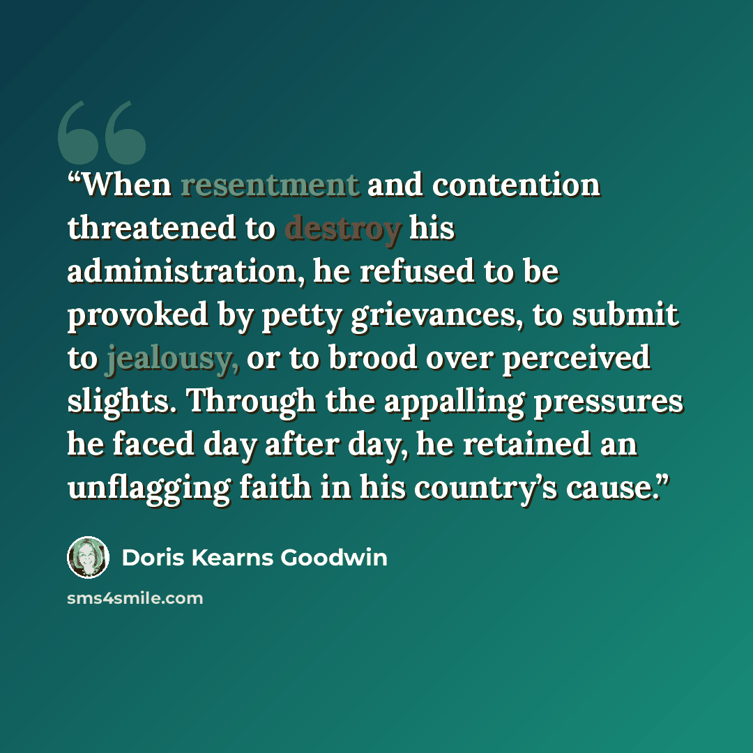 “When resentment and contention threatened to destroy his administration, he refused to be provoked by petty grievances, to submit to jealousy, or to brood over perceived slights. Through the appalling pressures he faced day after day, he retained an unflagging faith in his country’s cause.” quote by Doris Kearns Goodwin