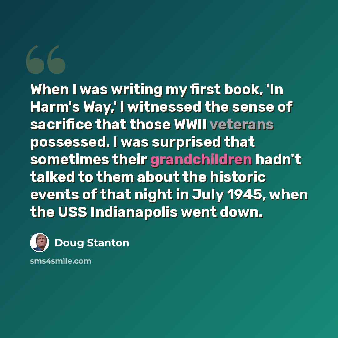 “When I was writing my first book, 'In Harm's Way,' I witnessed the sense of sacrifice that those WWII veterans possessed. I was surprised that sometimes their grandchildren hadn't talked to them about the historic events of that night in July 1945, when the USS Indianapolis went down.” quote by Doug Stanton