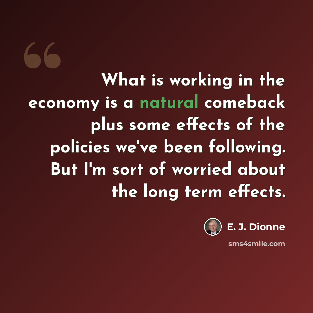 “What is working in the economy is a natural comeback plus some effects of the policies we've been following. But I'm sort of worried about the long term effects.” quote by E. J. Dionne