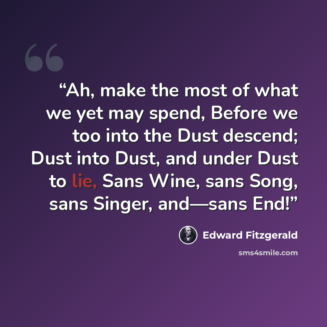 “Ah, make the most of what we yet may spend, Before we too into the Dust descend; Dust into Dust, and under Dust to lie, Sans Wine, sans Song, sans Singer, and—sans End!” quote by Edward FitzGerald