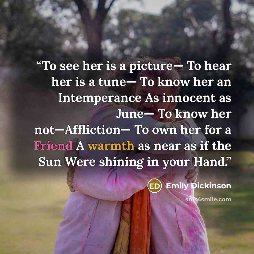 “To see her is a picture— To hear her is a tune— To know her an Intemperance As innocent as June— To know her not—Affliction— To own her for a Friend A warmth as near as if the Sun Were shining in your Hand.” quote by Emily Dickinson