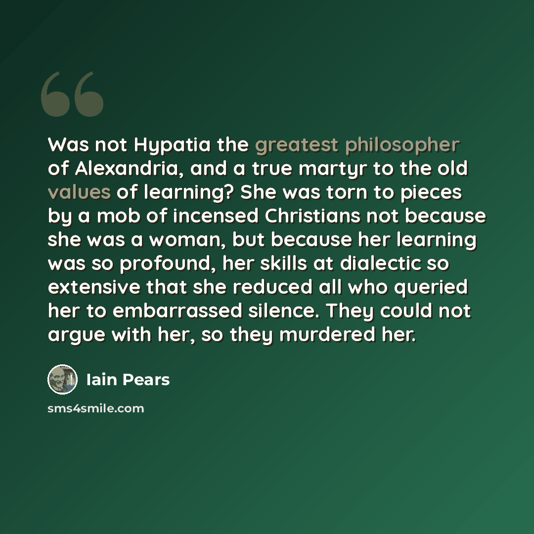 “Was not Hypatia the greatest philosopher of Alexandria, and a true martyr to the old values of learning? She was torn to pieces by a mob of incensed Christians not because she was a woman, but because her learning was so profound, her skills at dialectic so extensive that she reduced all who…” quote by Iain Pears