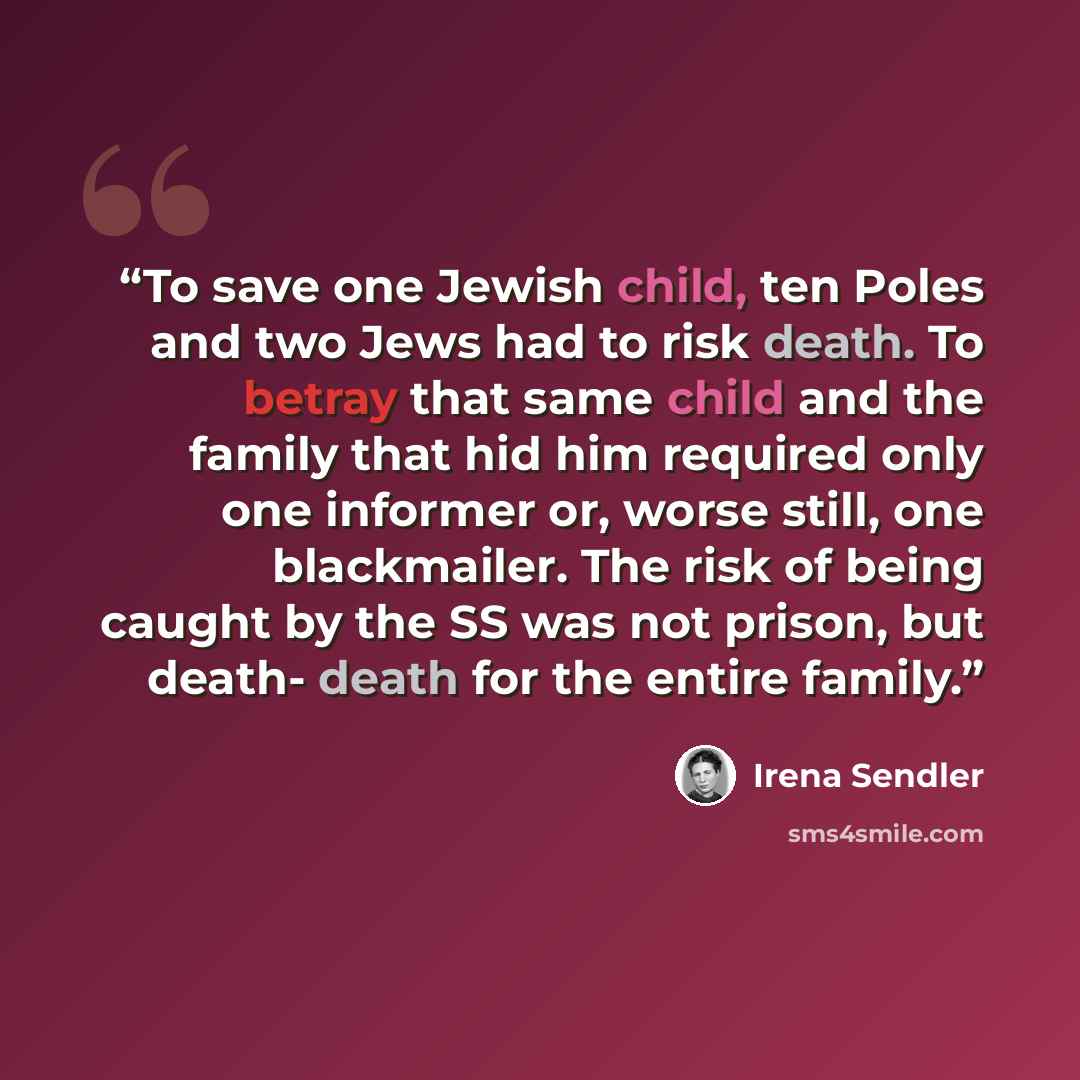 “To save one Jewish child, ten Poles and two Jews had to risk death. To betray that same child and the family that hid him required only one informer or, worse still, one blackmailer. The risk of being caught by the SS was not prison, but death- death for the entire family.” quote by Irena Sendler