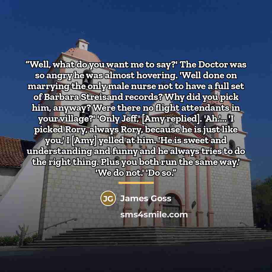 “Well, what do you want me to say?' The Doctor was so angry he was almost hovering. 'Well done on marrying the only male nurse not to have a full set of Barbara Streisand records? Why did you pick him, anyway? Were there no flight attendants in your village?' 'Only Jeff,' [Amy replied]. 'Ah.'... 'I…” quote by James Goss
