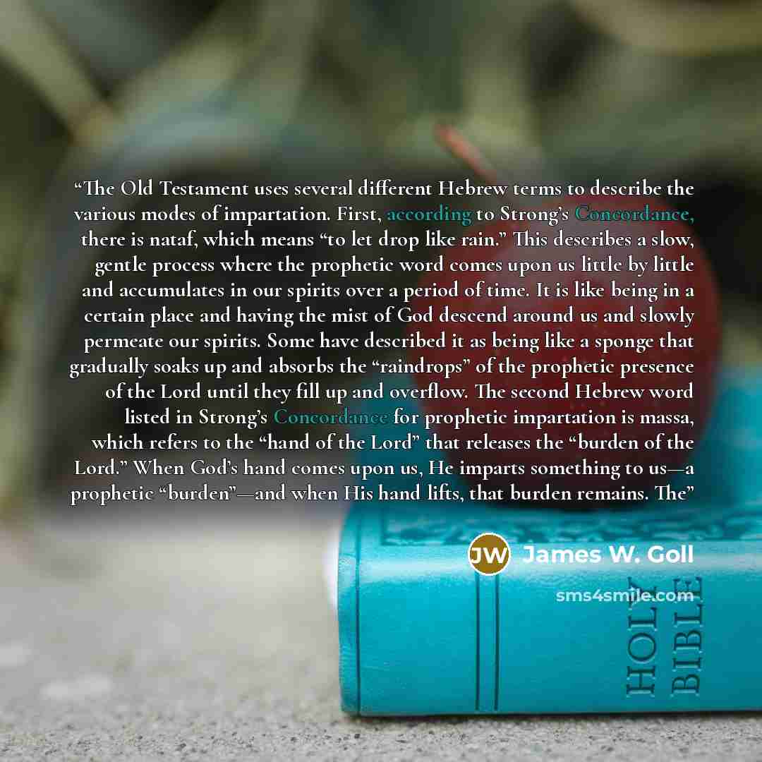 “The Old Testament uses several different Hebrew terms to describe the various modes of impartation. First, according to Strong’s Concordance, there is nataf, which means “to let drop like rain.” This describes a slow, gentle process where the prophetic word comes upon us little by little and…” quote by James W. Goll