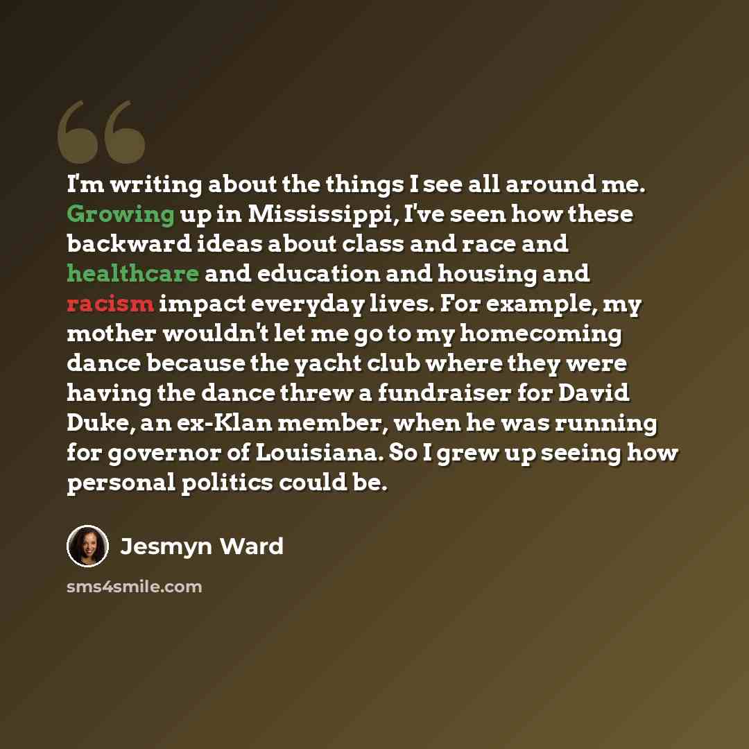 “I'm writing about the things I see all around me. Growing up in Mississippi, I've seen how these backward ideas about class and race and healthcare and education and housing and racism impact everyday lives. For example, my mother wouldn't let me go to my homecoming dance because the yacht club…” quote by Jesmyn Ward