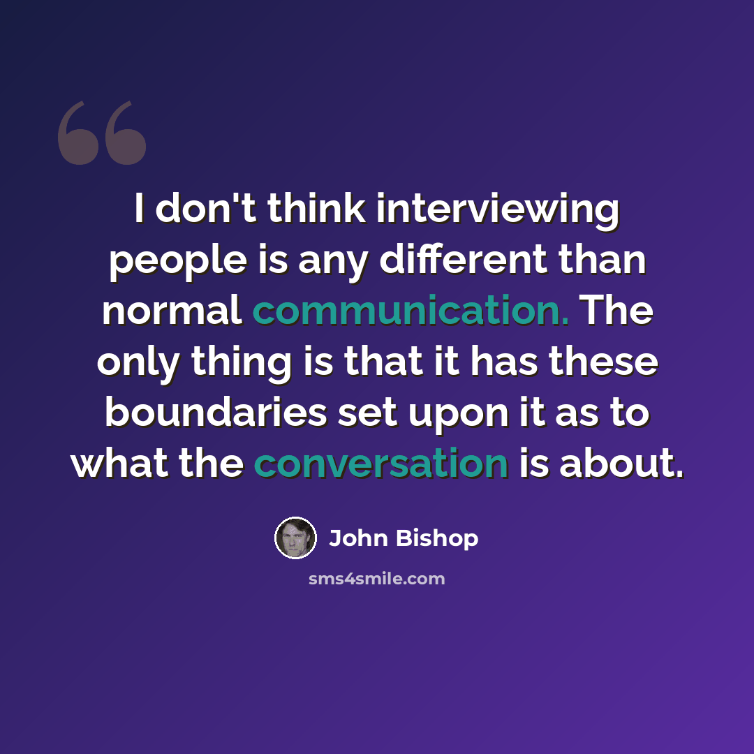 “I don't think interviewing people is any different than normal communication. The only thing is that it has these boundaries set upon it as to what the conversation is about.” quote by John Bishop