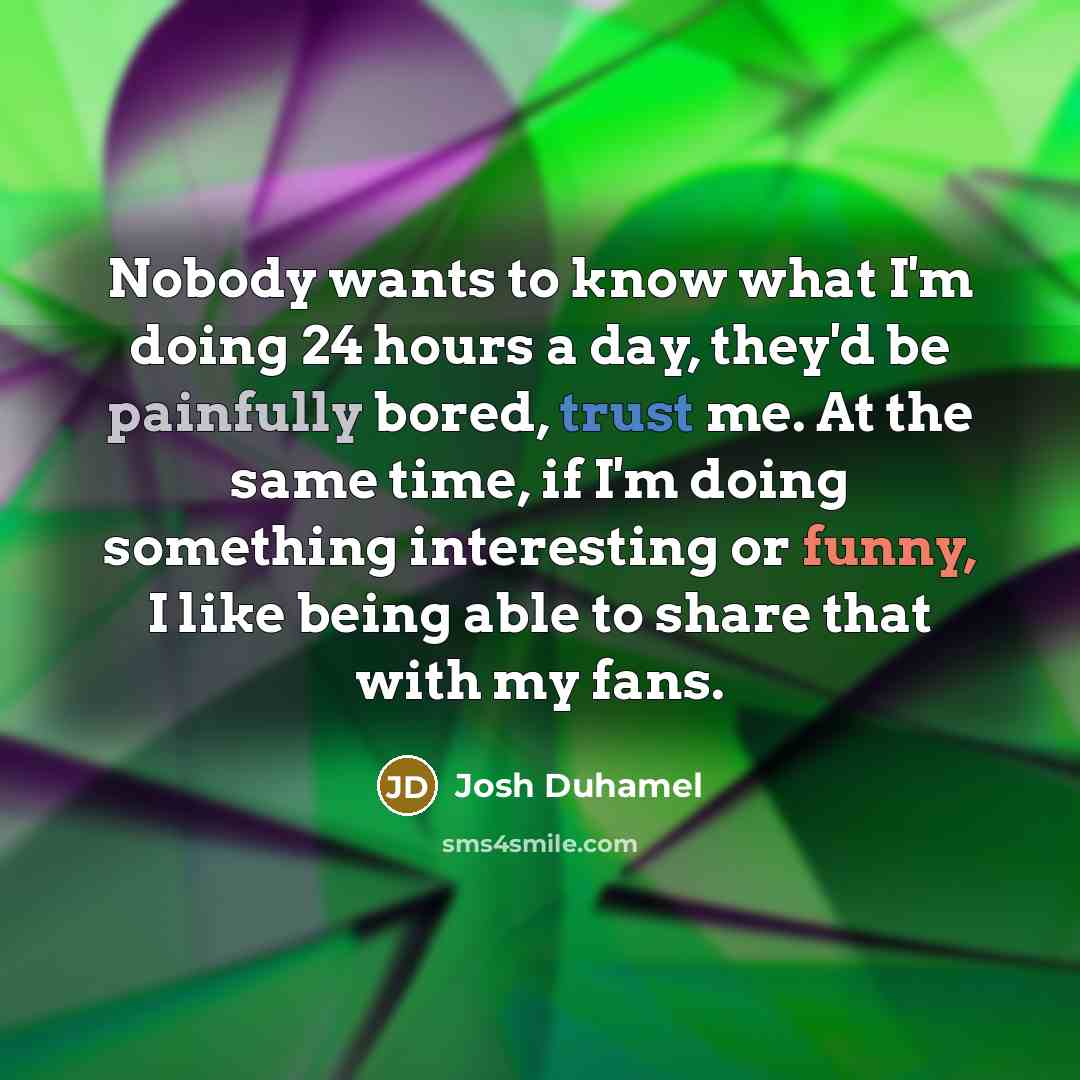 “Nobody wants to know what I'm doing 24 hours a day, they'd be painfully bored, trust me. At the same time, if I'm doing something interesting or funny, I like being able to share that with my fans.” quote by Josh Duhamel