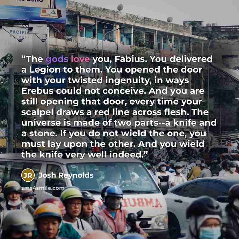 “The gods love you, Fabius. You delivered a Legion to them. You opened the door with your twisted ingenuity, in ways Erebus could not conceive. And you are still opening that door, every time your scalpel draws a red line across flesh. The universe is made of two parts--a knife and a stone. If you…” quote by Josh Reynolds
