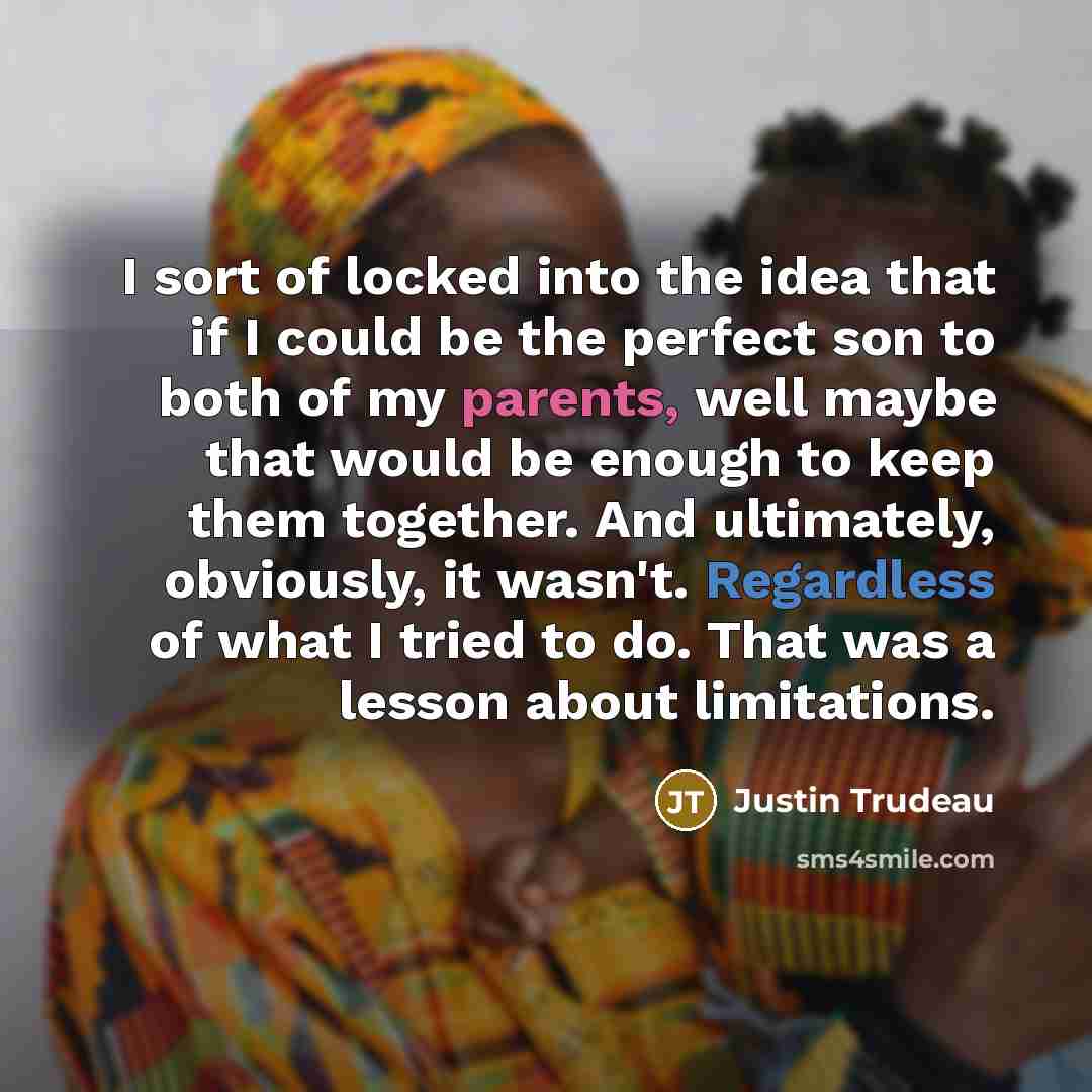 “I sort of locked into the idea that if I could be the perfect son to both of my parents, well maybe that would be enough to keep them together. And ultimately, obviously, it wasn't. Regardless of what I tried to do. That was a lesson about limitations.” quote by Justin Trudeau