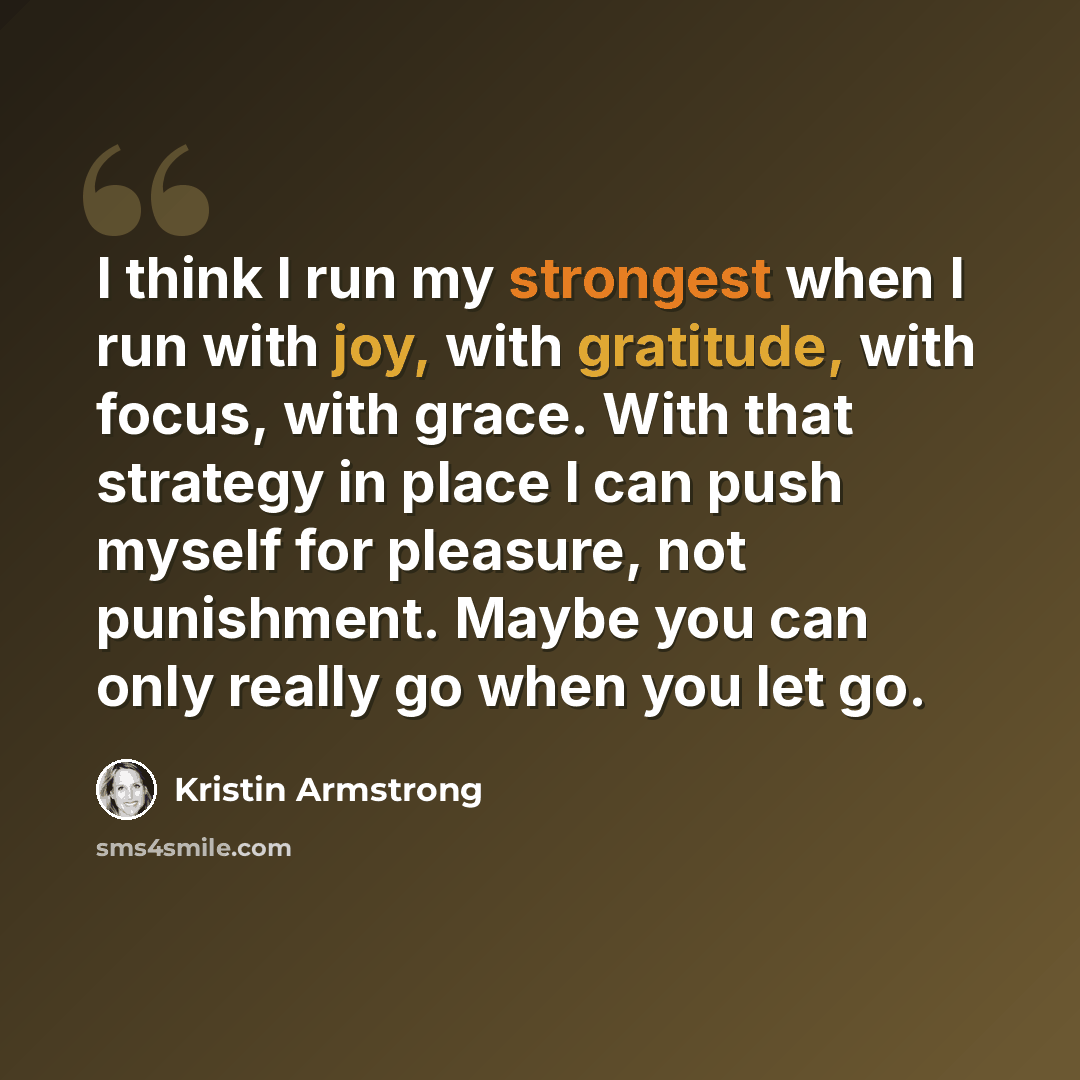 “I think I run my strongest when I run with joy, with gratitude, with focus, with grace. With that strategy in place I can push myself for pleasure, not punishment. Maybe you can only really go when you let go.” quote by Kristin Armstrong