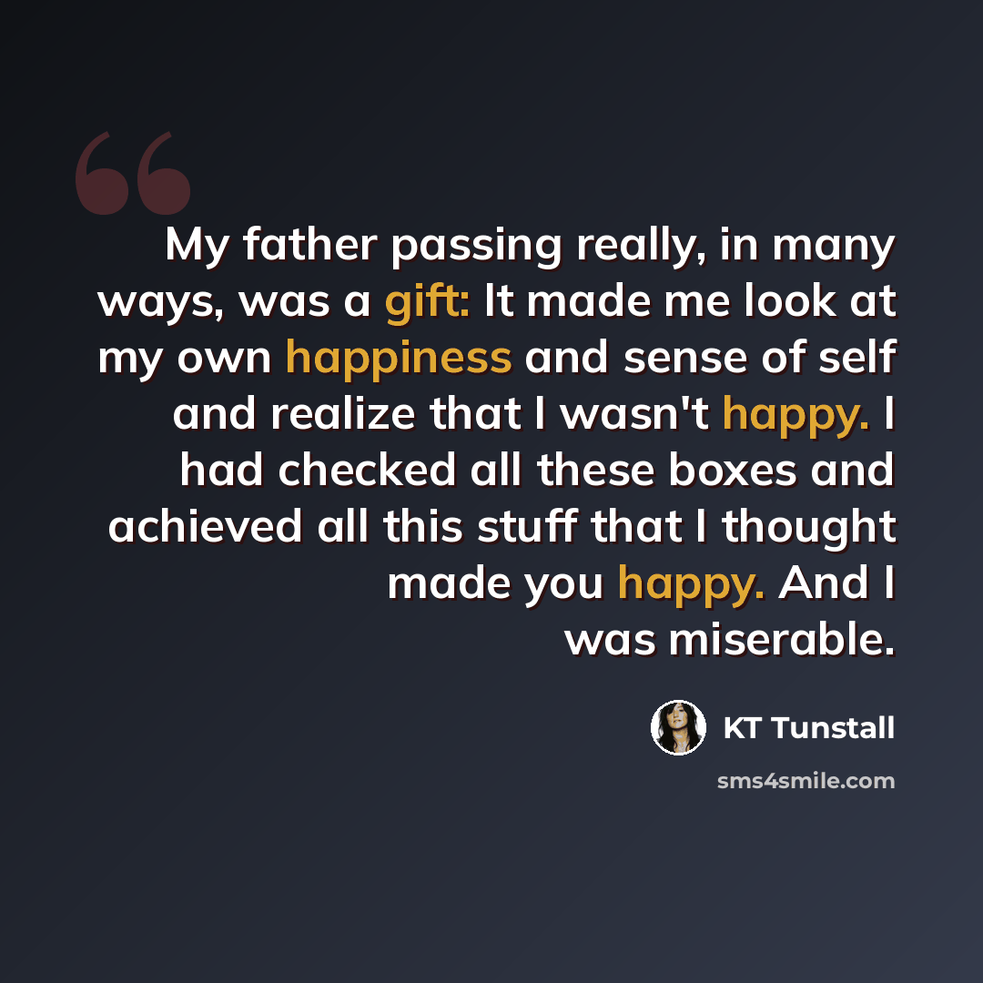 “My father passing really, in many ways, was a gift: It made me look at my own happiness and sense of self and realize that I wasn't happy. I had checked all these boxes and achieved all this stuff that I thought made you happy. And I was miserable.” quote by KT Tunstall
