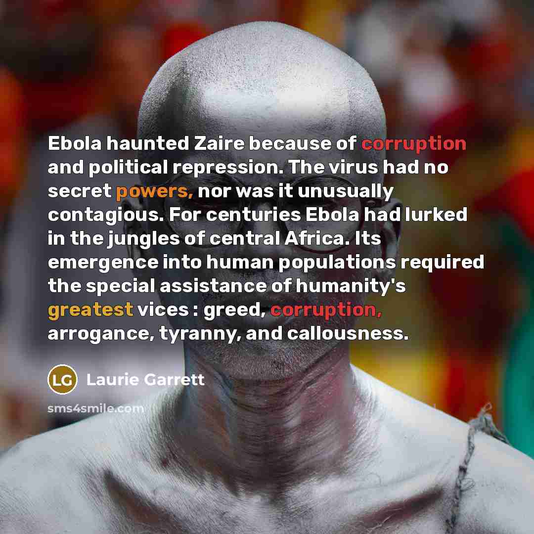 “Ebola haunted Zaire because of corruption and political repression. The virus had no secret powers, nor was it unusually contagious. For centuries Ebola had lurked in the jungles of central Africa. Its emergence into human populations required the special assistance of humanity's greatest vices…” quote by Laurie Garrett