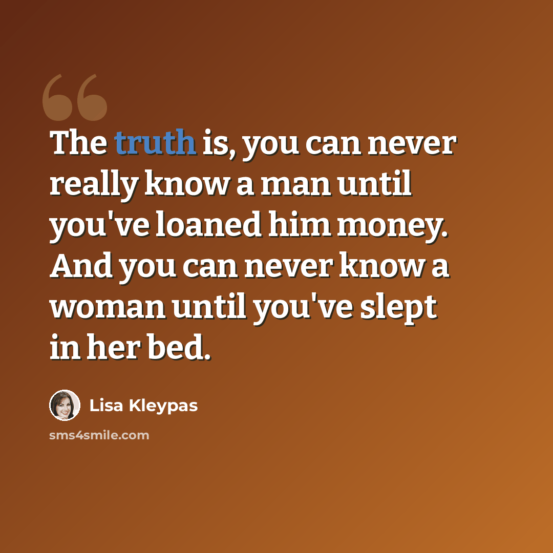 “The truth is, you can never really know a man until you've loaned him money. And you can never know a woman until you've slept in her bed.” quote by Lisa Kleypas