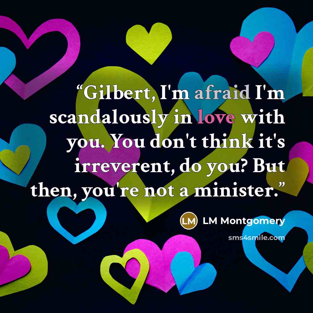 “Gilbert, I'm afraid I'm scandalously in love with you. You don't think it's irreverent, do you? But then, you're not a minister.” quote by LM Montgomery