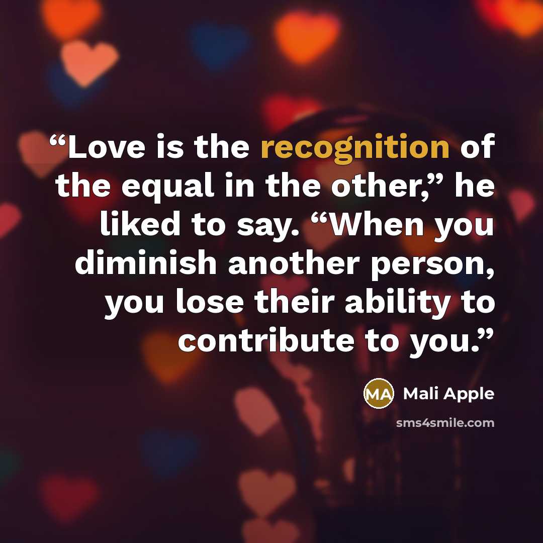 “Love is the recognition of the equal in the other,” he liked to say. “When you diminish another person, you lose their ability to contribute to you.” quote by Mali Apple