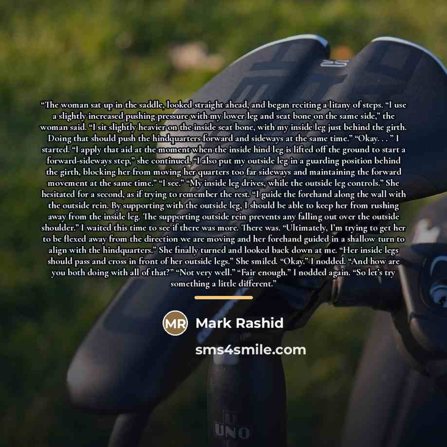 “The woman sat up in the saddle, looked straight ahead, and began reciting a litany of steps. “I use a slightly increased pushing pressure with my lower leg and seat bone on the same side,” the woman said. “I sit slightly heavier on the inside seat bone, with my inside leg just behind the girth…” quote by Mark Rashid