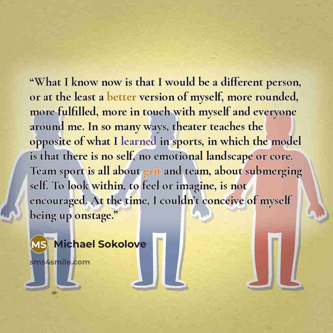 “What I know now is that I would be a different person, or at the least a better version of myself, more rounded, more fulfilled, more in touch with myself and everyone around me. In so many ways, theater teaches the opposite of what I learned in sports, in which the model is that there is no self…” quote by Michael Sokolove