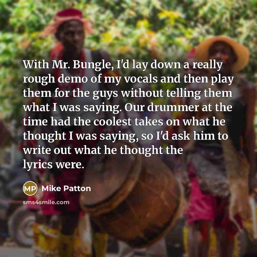 “With Mr. Bungle, I'd lay down a really rough demo of my vocals and then play them for the guys without telling them what I was saying. Our drummer at the time had the coolest takes on what he thought I was saying, so I'd ask him to write out what he thought the lyrics were.” quote by Mike Patton