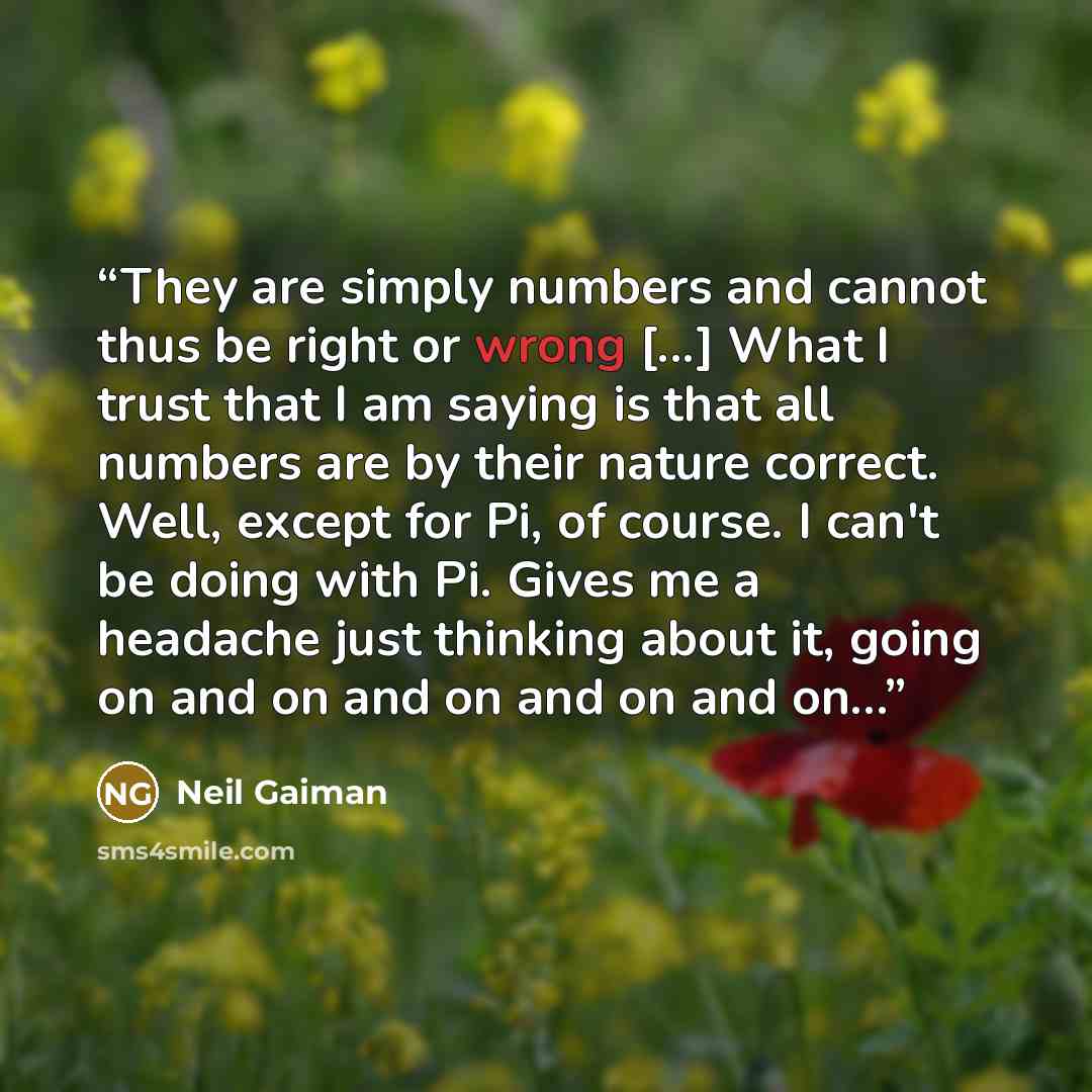 “They are simply numbers and cannot thus be right or wrong [...] What I trust that I am saying is that all numbers are by their nature correct. Well, except for Pi, of course. I can't be doing with Pi. Gives me a headache just thinking about it, going on and on and on and on and on…” quote by Neil Gaiman