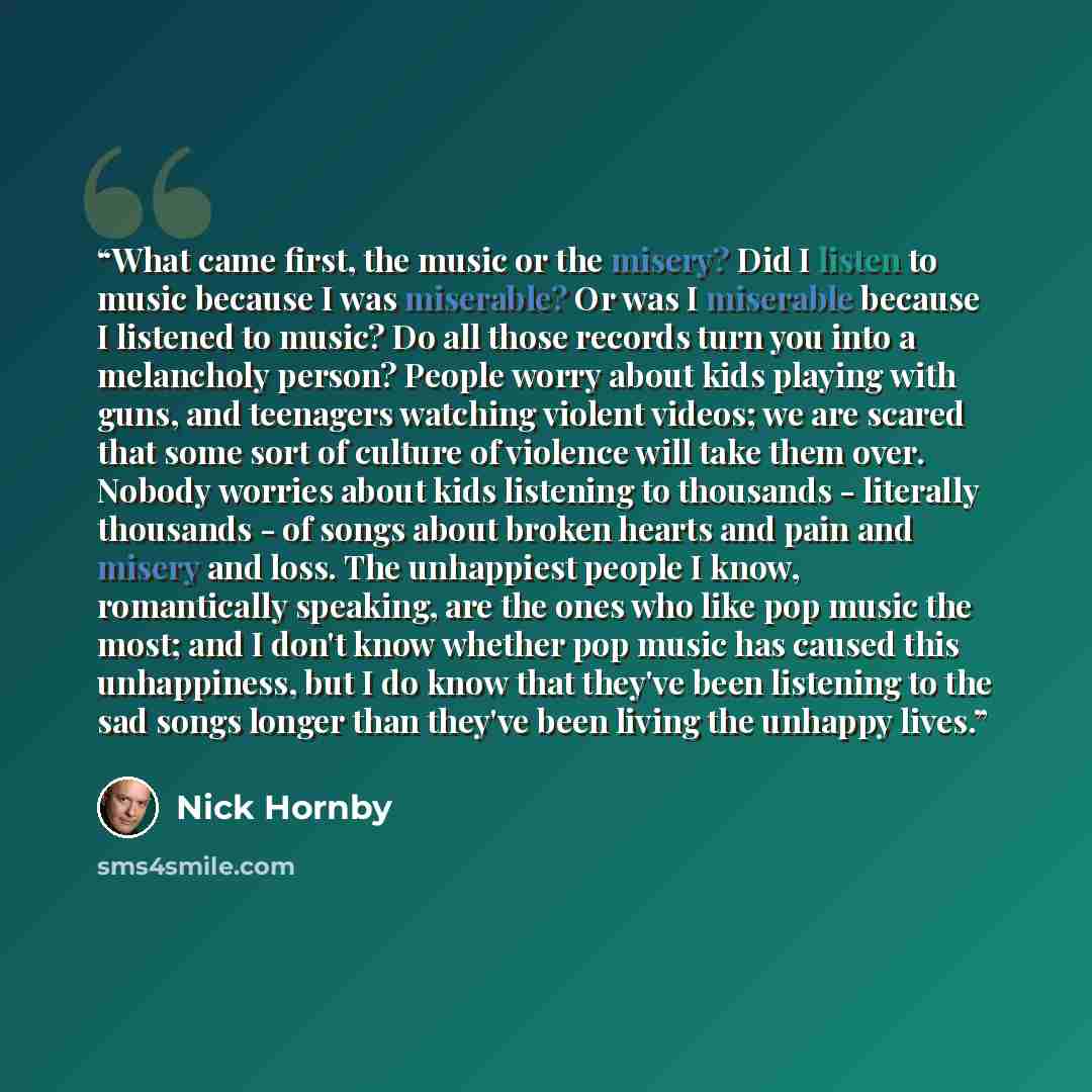 “What came first, the music or the misery? Did I listen to music because I was miserable? Or was I miserable because I listened to music? Do all those records turn you into a melancholy person? People worry about kids playing with guns, and teenagers watching violent videos; we are scared that some…” quote by Nick Hornby