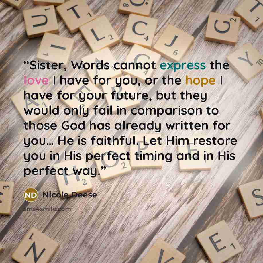 “Sister, Words cannot express the love I have for you, or the hope I have for your future, but they would only fail in comparison to those God has already written for you… He is faithful. Let Him restore you in His perfect timing and in His perfect way.” quote by Nicole Deese
