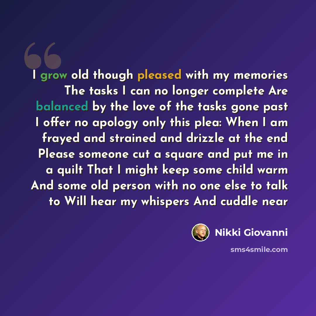 “I grow old though pleased with my memories The tasks I can no longer complete Are balanced by the love of the tasks gone past I offer no apology only this plea: When I am frayed and strained and drizzle at the end Please someone cut a square and put me in a quilt That I might keep some child warm…” quote by Nikki Giovanni