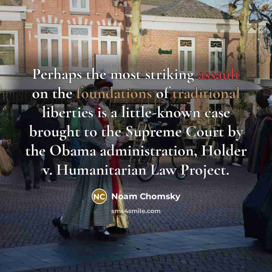 “Perhaps the most striking assault on the foundations of traditional liberties is a little-known case brought to the Supreme Court by the Obama administration, Holder v. Humanitarian Law Project.” quote by Noam Chomsky