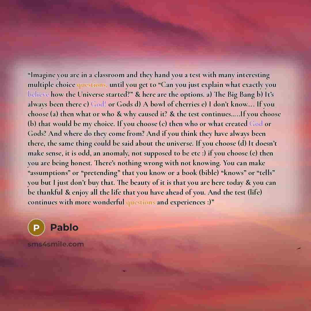 “Imagine you are in a classroom and they hand you a test with many interesting multiple choice questions, until you get to “Can you just explain what exactly you believe how the Universe started?” & here are the options. a) The Big Bang b) It’s always been there c) God! or Gods d) A bowl of…” quote by Pablo
