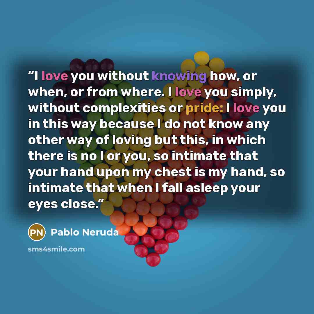 “I love you without knowing how, or when, or from where. I love you simply, without complexities or pride: I love you in this way because I do not know any other way of loving but this, in which there is no I or you, so intimate that your hand upon my chest is my hand, so intimate that when I fall…” quote by Pablo Neruda