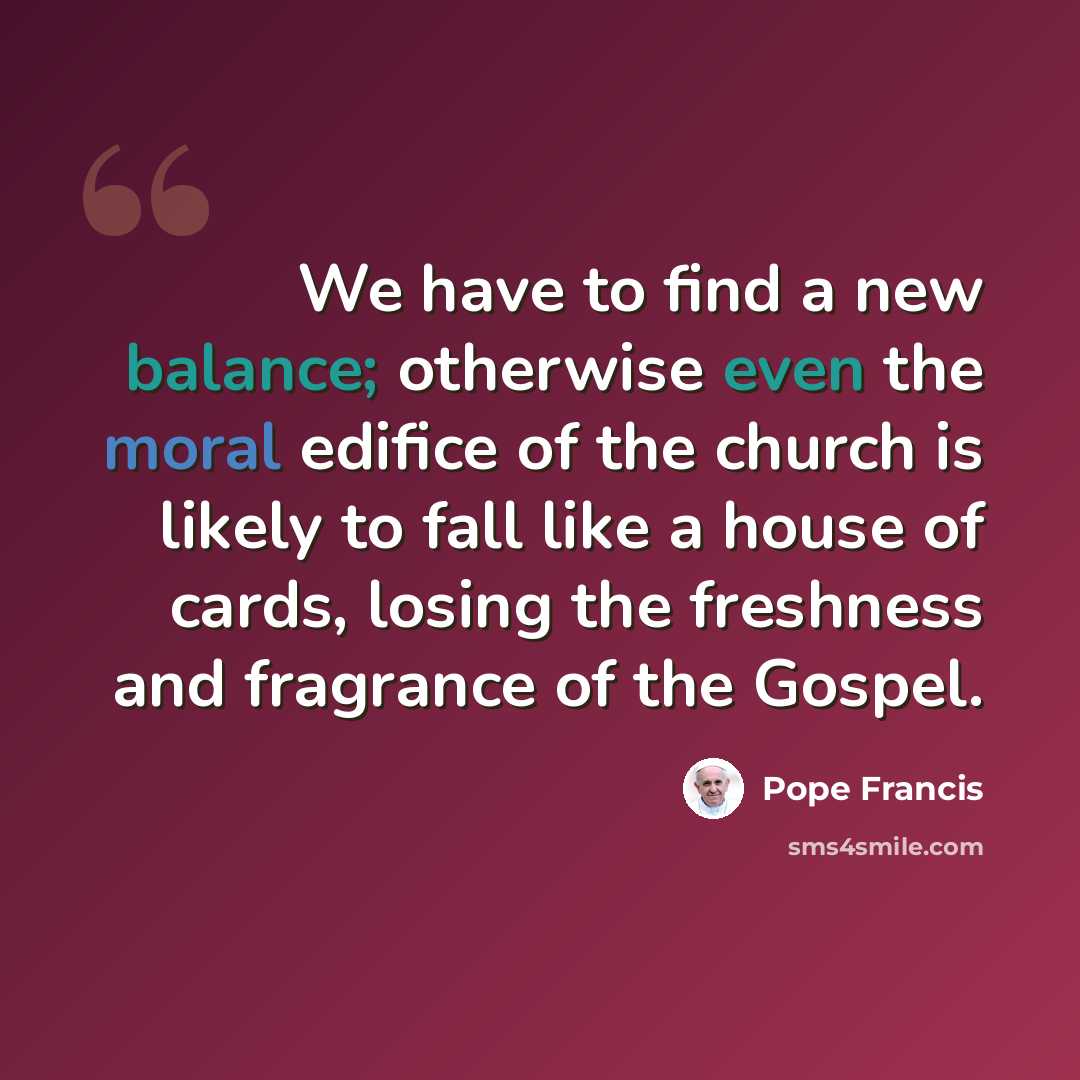 “We have to find a new balance; otherwise even the moral edifice of the church is likely to fall like a house of cards, losing the freshness and fragrance of the Gospel.” quote by Pope Francis