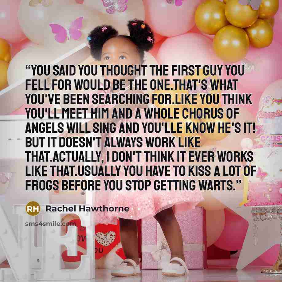 “You said you thought the first guy you fell for would be the one.That's what you've been searching for.Like you think you'll meet him and a whole chorus of angels will sing and you'lle know he's it! But it doesn't always work like that.Actually, i don't think it ever works like that.Usually you…” quote by Rachel Hawthorne