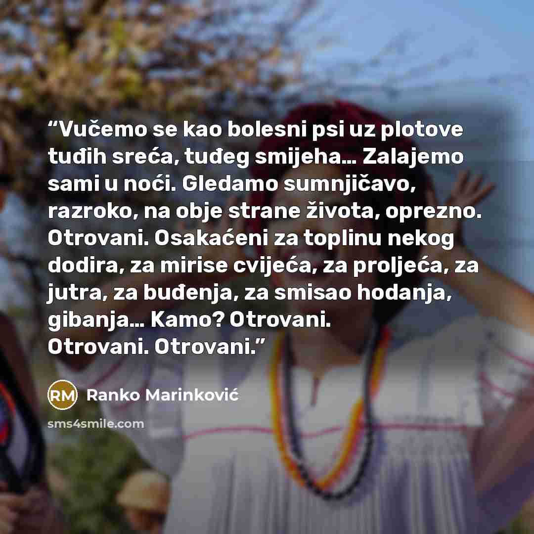“Vučemo se kao bolesni psi uz plotove tuđih sreća, tuđeg smijeha… Zalajemo sami u noći. Gledamo sumnjičavo, razroko, na obje strane života, oprezno. Otrovani. Osakaćeni za toplinu nekog dodira, za mirise cvijeća, za proljeća, za jutra, za buđenja, za smisao hodanja, gibanja… Kamo? Otrovani…” quote by Ranko Marinković