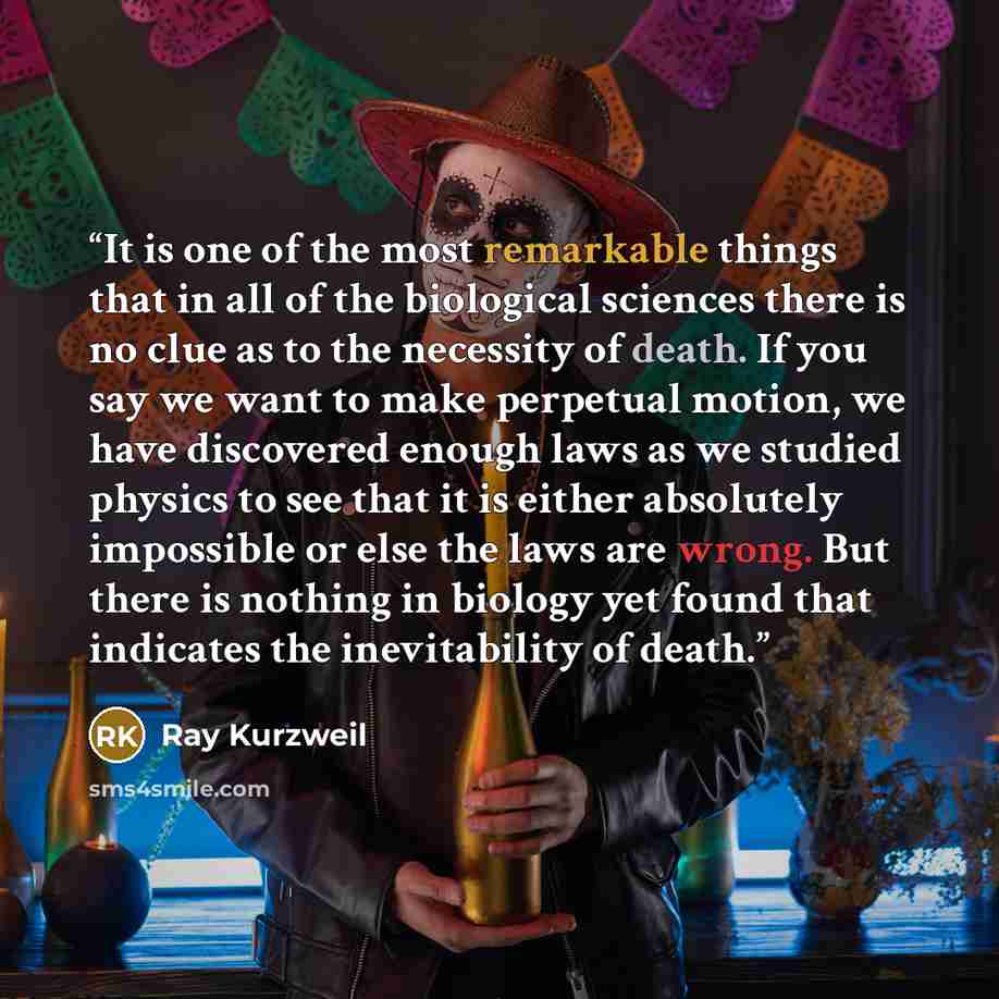 “It is one of the most remarkable things that in all of the biological sciences there is no clue as to the necessity of death. If you say we want to make perpetual motion, we have discovered enough laws as we studied physics to see that it is either absolutely impossible or else the laws are wrong…” quote by Ray Kurzweil