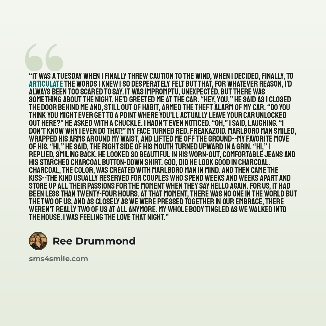 “It was a Tuesday when I finally threw caution to the wind, when I decided, finally, to articulate the words I knew I so desperately felt but that, for whatever reason, I’d always been too scared to say. It was impromptu, unexpected. But there was something about the night. He’d greeted me at the…” quote by Ree Drummond
