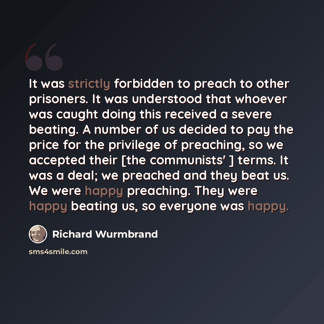 “It was strictly forbidden to preach to other prisoners. It was understood that whoever was caught doing this received a severe beating. A number of us decided to pay the price for the privilege of preaching, so we accepted their [the communists' ] terms. It was a deal; we preached and they beat…” quote by Richard Wurmbrand