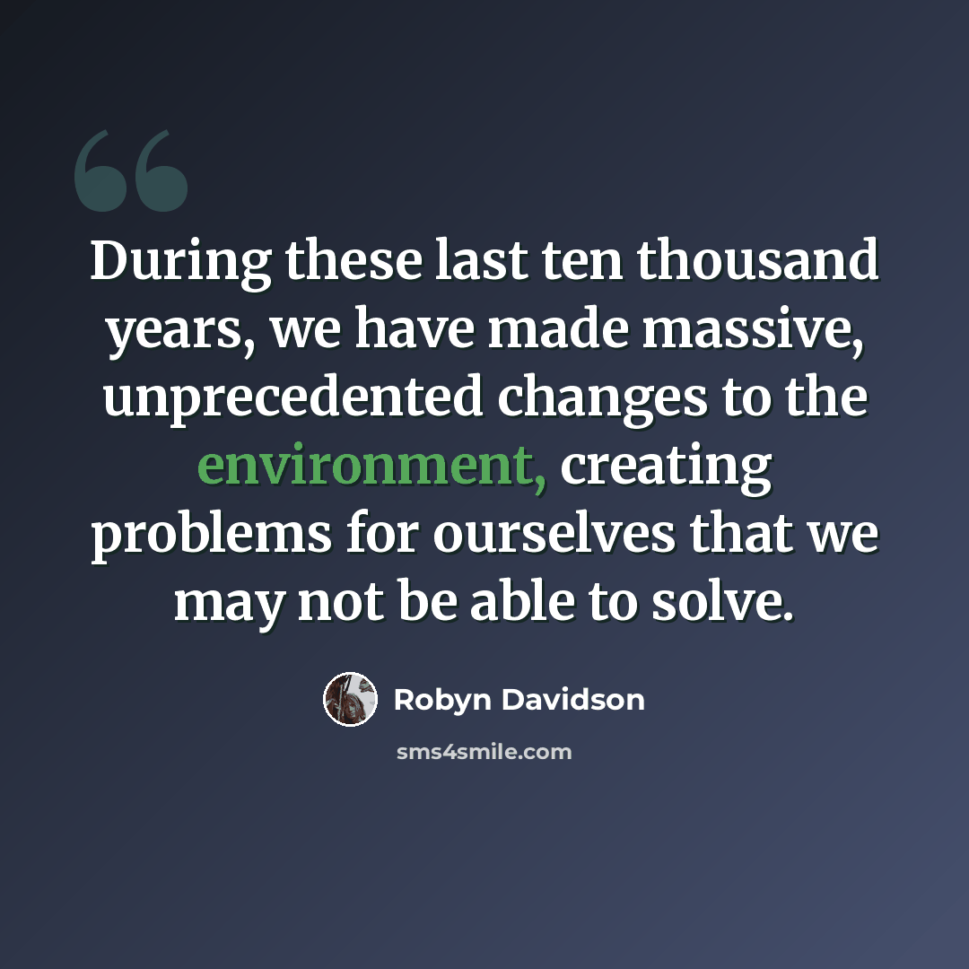 “During these last ten thousand years, we have made massive, unprecedented changes to the environment, creating problems for ourselves that we may not be able to solve.” quote by Robyn Davidson