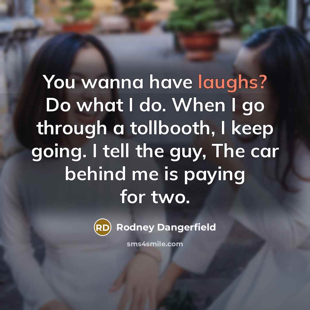 “You wanna have laughs? Do what I do. When I go through a tollbooth, I keep going. I tell the guy, The car behind me is paying for two.” quote by Rodney Dangerfield