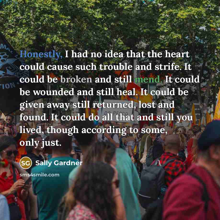 “Honestly, I had no idea that the heart could cause such trouble and strife. It could be broken and still mend. It could be wounded and still heal. It could be given away still returned, lost and found. It could do all that and still you lived, though according to some, only just.” quote by Sally Gardner