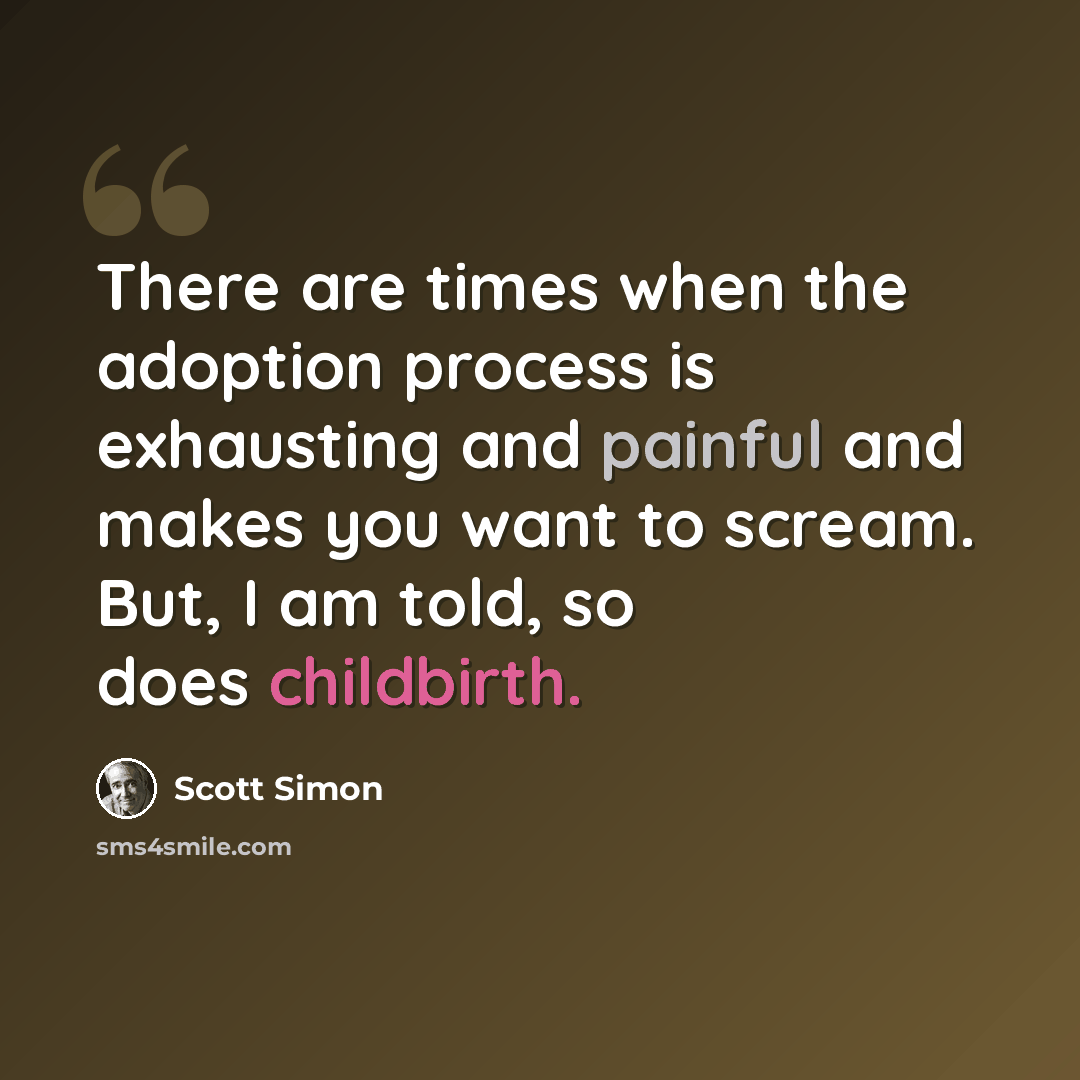 “There are times when the adoption process is exhausting and painful and makes you want to scream. But, I am told, so does childbirth.” quote by Scott Simon