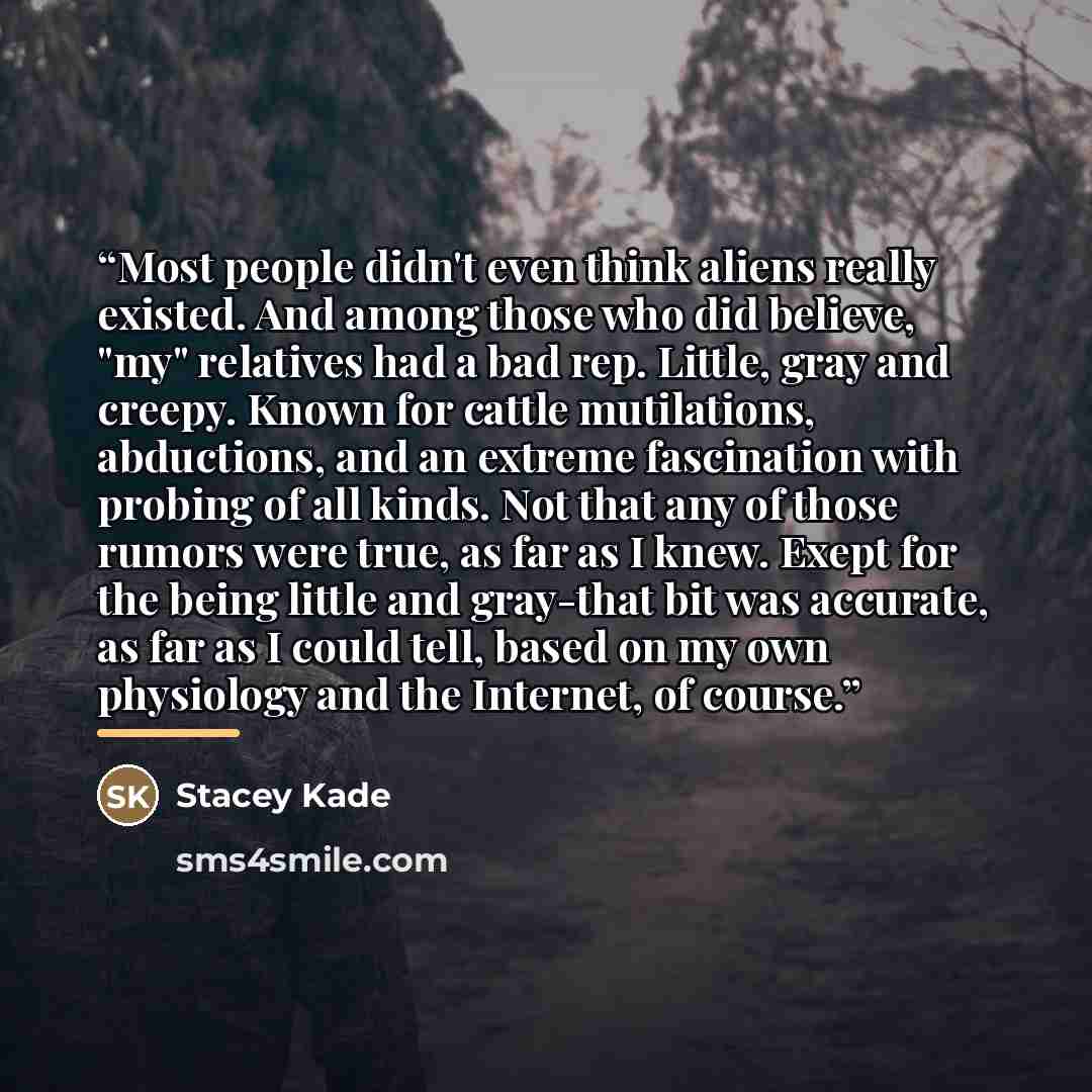 “Most people didn't even think aliens really existed. And among those who did believe, "my" relatives had a bad rep. Little, gray and creepy. Known for cattle mutilations, abductions, and an extreme fascination with probing of all kinds. Not that any of those rumors were true, as far as I knew…” quote by Stacey Kade