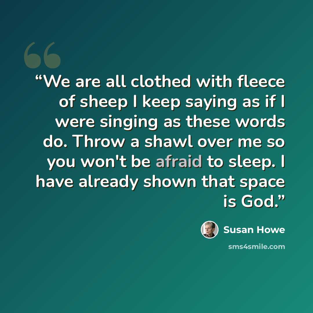 “We are all clothed with fleece of sheep I keep saying as if I were singing as these words do. Throw a shawl over me so you won't be afraid to sleep. I have already shown that space is God.” quote by Susan Howe